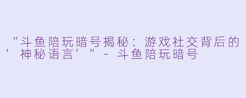“斗鱼陪玩暗号揭秘：游戏社交背后的‘神秘语言’”-斗鱼陪玩暗号