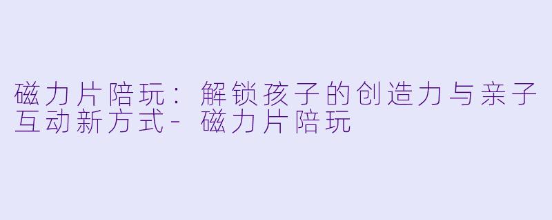 磁力片陪玩：解锁孩子的创造力与亲子互动新方式-磁力片陪玩