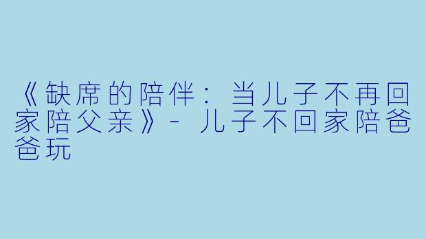 《缺席的陪伴：当儿子不再回家陪父亲》-儿子不回家陪爸爸玩