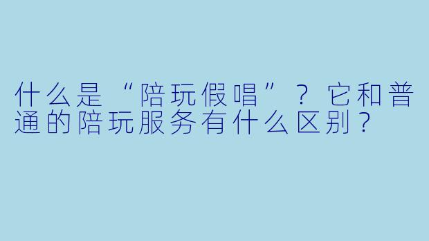 什么是“陪玩假唱”？它和普通的陪玩服务有什么区别？