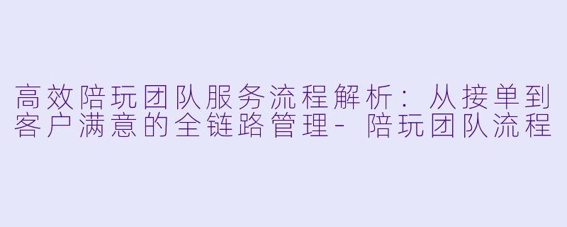 高效陪玩团队服务流程解析：从接单到客户满意的全链路管理-陪玩团队流程
