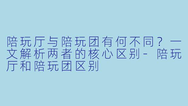 陪玩厅与陪玩团有何不同？一文解析两者的核心区别-陪玩厅和陪玩团区别