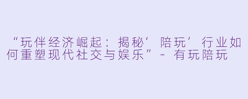 “玩伴经济崛起：揭秘‘陪玩’行业如何重塑现代社交与娱乐”-有玩陪玩