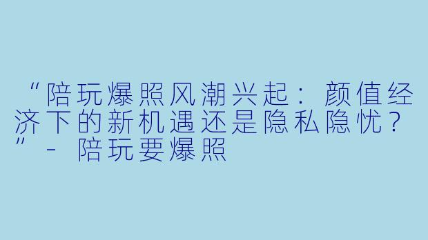 “陪玩爆照风潮兴起：颜值经济下的新机遇还是隐私隐忧？”-陪玩要爆照