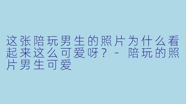 这张陪玩男生的照片为什么看起来这么可爱呀？-陪玩的照片男生可爱