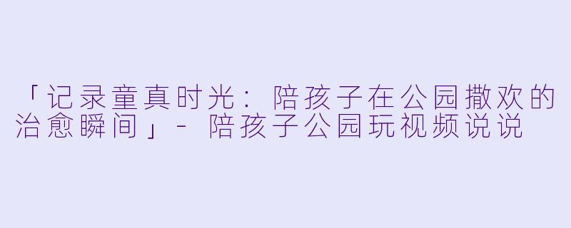 「记录童真时光：陪孩子在公园撒欢的治愈瞬间」-陪孩子公园玩视频说说
