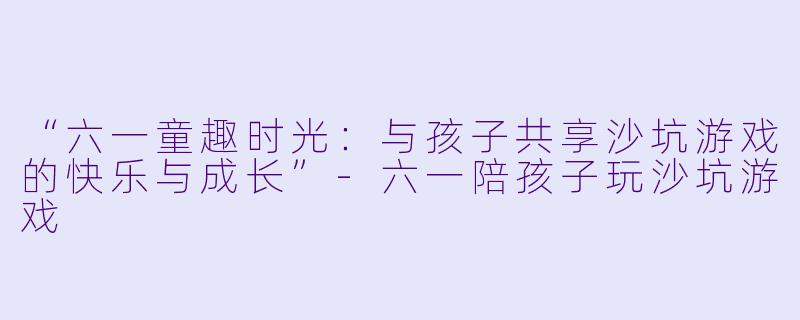 “六一童趣时光：与孩子共享沙坑游戏的快乐与成长”-六一陪孩子玩沙坑游戏