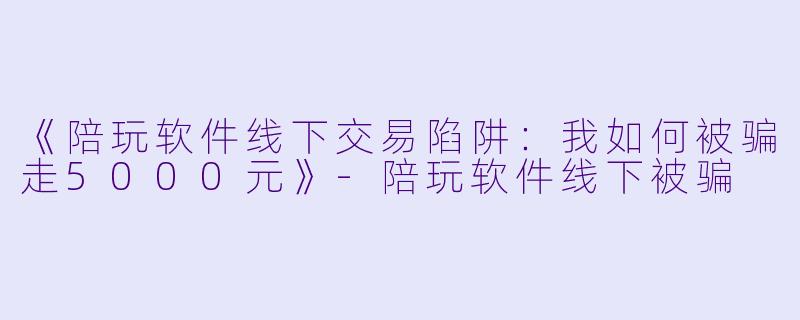 《陪玩软件线下交易陷阱:我如何被骗走5000元》