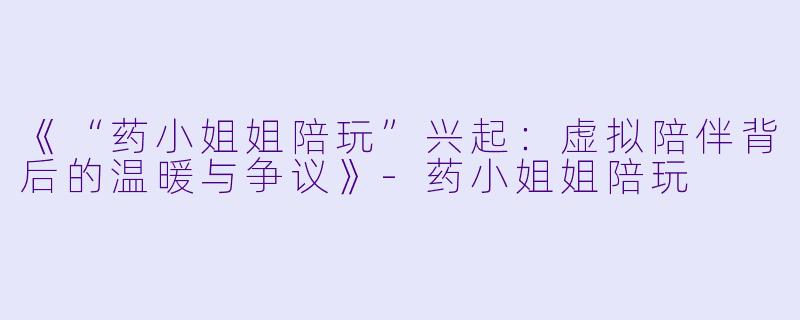 《“药小姐姐陪玩”兴起：虚拟陪伴背后的温暖与争议》-药小姐姐陪玩
