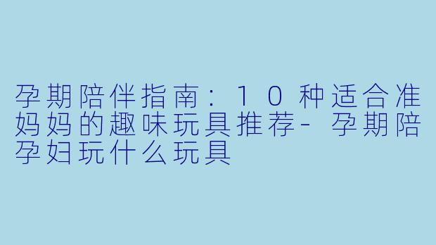 孕期陪伴指南：10种适合准妈妈的趣味玩具推荐-孕期陪孕妇玩什么玩具