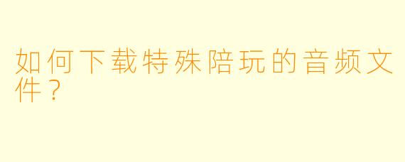 如何下载特殊陪玩的音频文件？