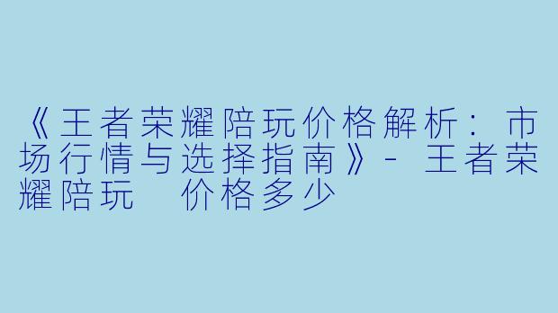 《王者荣耀陪玩价格解析：市场行情与选择指南》-王者荣耀陪玩 价格多少
