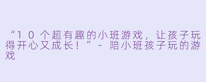 “10个超有趣的小班游戏，让孩子玩得开心又成长！”-陪小班孩子玩的游戏