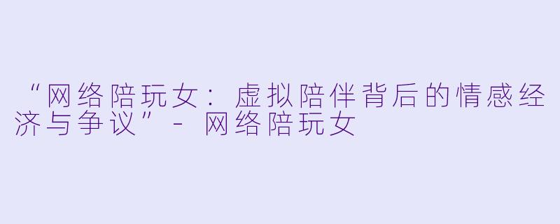 “网络陪玩女：虚拟陪伴背后的情感经济与争议”-网络陪玩女