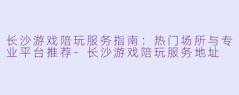 长沙游戏陪玩服务指南：热门场所与专业平台推荐-长沙游戏陪玩服务地址
