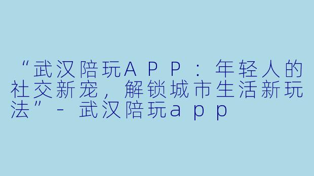 “武汉陪玩APP：年轻人的社交新宠，解锁城市生活新玩法”-武汉陪玩app