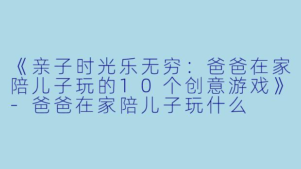 《亲子时光乐无穷：爸爸在家陪儿子玩的10个创意游戏》-爸爸在家陪儿子玩什么