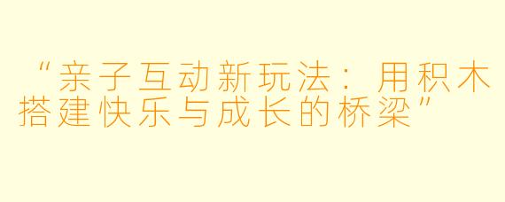 “亲子互动新玩法：用积木搭建快乐与成长的桥梁”