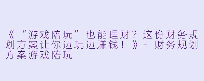 《“游戏陪玩”也能理财？这份财务规划方案让你边玩边赚钱！》-财务规划方案游戏陪玩