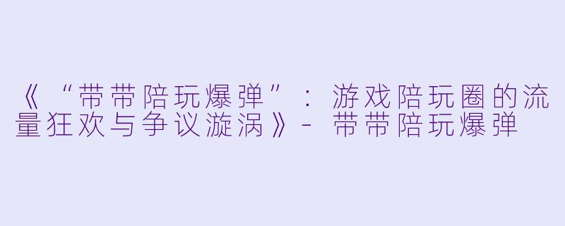 《“带带陪玩爆弹”：游戏陪玩圈的流量狂欢与争议漩涡》-带带陪玩爆弹