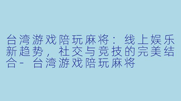台湾游戏陪玩麻将：线上娱乐新趋势，社交与竞技的完美结合-台湾游戏陪玩麻将