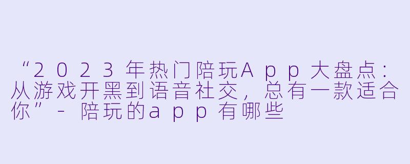 “2023年热门陪玩App大盘点：从游戏开黑到语音社交，总有一款适合你”-陪玩的app有哪些