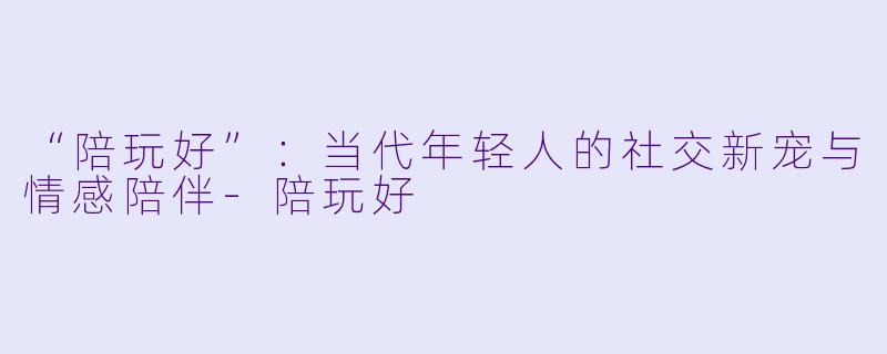 “陪玩好”：当代年轻人的社交新宠与情感陪伴-陪玩好
