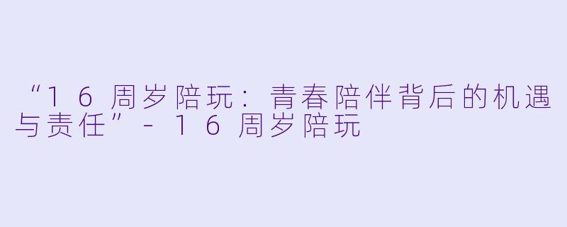 “16周岁陪玩：青春陪伴背后的机遇与责任”-16周岁陪玩