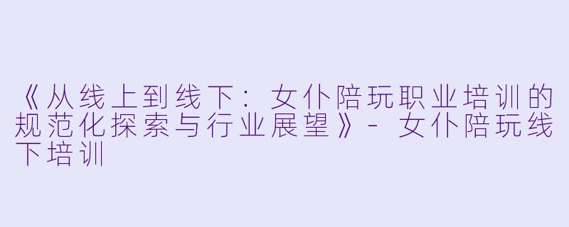 《从线上到线下：女仆陪玩职业培训的规范化探索与行业展望》-女仆陪玩线下培训