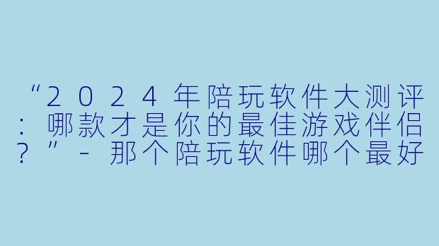 “2024年陪玩软件大测评：哪款才是你的最佳游戏伴侣？”-那个陪玩软件哪个最好