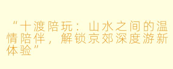 “十渡陪玩：山水之间的温情陪伴，解锁京郊深度游新体验”