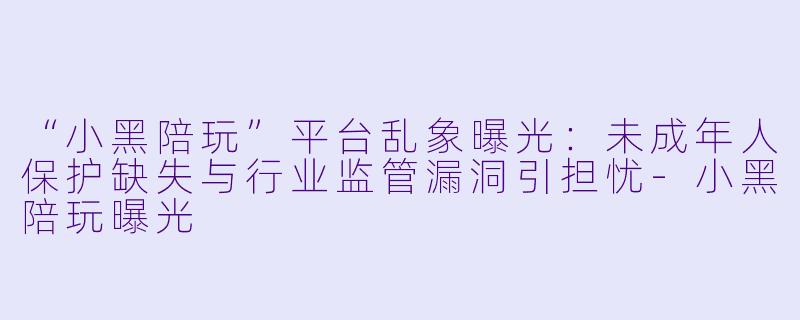 “小黑陪玩”平台乱象曝光：未成年人保护缺失与行业监管漏洞引担忧-小黑陪玩曝光