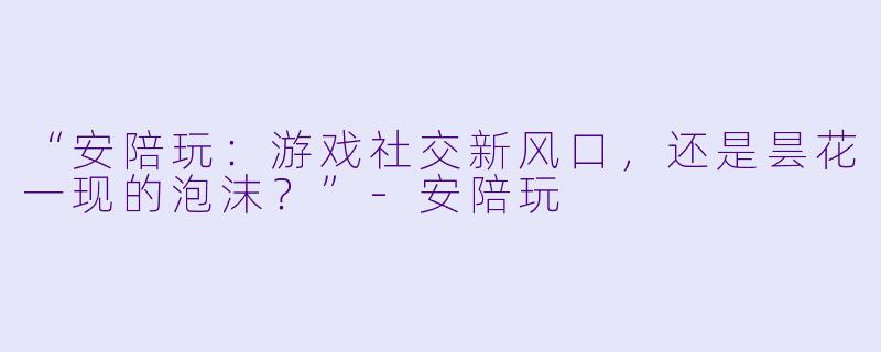 “安陪玩：游戏社交新风口，还是昙花一现的泡沫？”-安陪玩