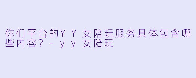 你们平台的YY女陪玩服务具体包含哪些内容？-yy女陪玩