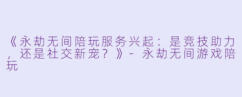《永劫无间陪玩服务兴起：是竞技助力，还是社交新宠？》-永劫无间游戏陪玩