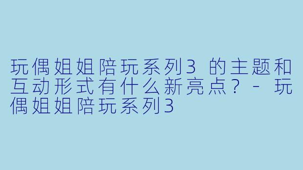玩偶姐姐陪玩系列3的主题和互动形式有什么新亮点？-玩偶姐姐陪玩系列3