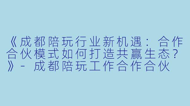 《成都陪玩行业新机遇:合作合伙模式如何打造共赢生态?》-成都陪玩工作合作合伙