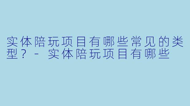 实体陪玩项目有哪些常见的类型？-实体陪玩项目有哪些