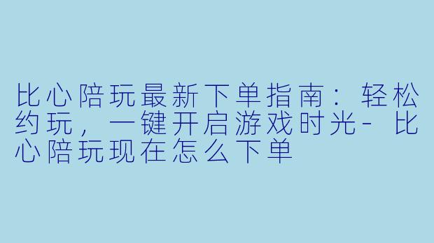 比心陪玩最新下单指南：轻松约玩，一键开启游戏时光-比心陪玩现在怎么下单
