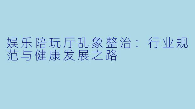 娱乐陪玩厅乱象整治：行业规范与健康发展之路