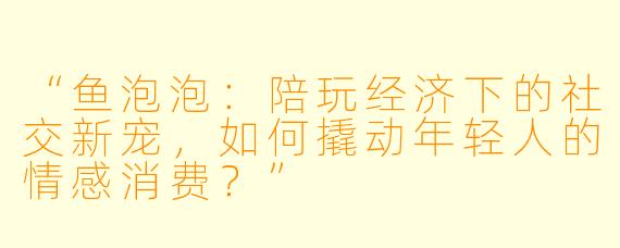 “鱼泡泡：陪玩经济下的社交新宠，如何撬动年轻人的情感消费？”