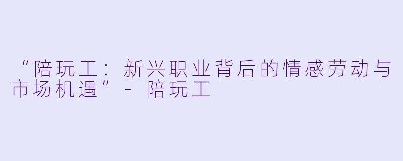 “陪玩工：新兴职业背后的情感劳动与市场机遇”-陪玩工