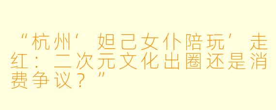 “杭州‘妲己女仆陪玩’走红：二次元文化出圈还是消费争议？”