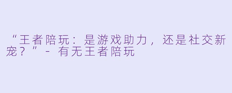 “王者陪玩：是游戏助力，还是社交新宠？”-有无王者陪玩