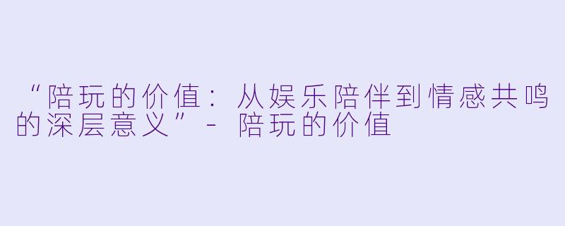 “陪玩的价值：从娱乐陪伴到情感共鸣的深层意义”-陪玩的价值