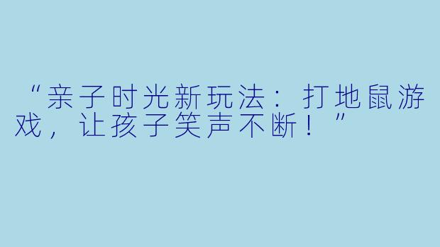 “亲子时光新玩法：打地鼠游戏，让孩子笑声不断！”