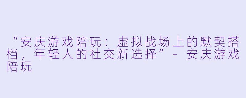 “安庆游戏陪玩：虚拟战场上的默契搭档，年轻人的社交新选择”-安庆游戏陪玩