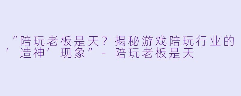 “陪玩老板是天？揭秘游戏陪玩行业的‘造神’现象”-陪玩老板是天