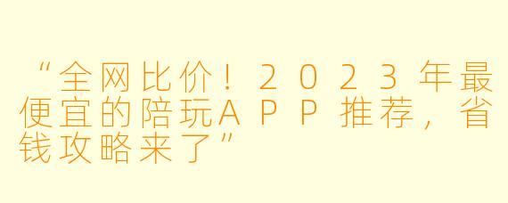 “全网比价！2023年最便宜的陪玩APP推荐，省钱攻略来了”