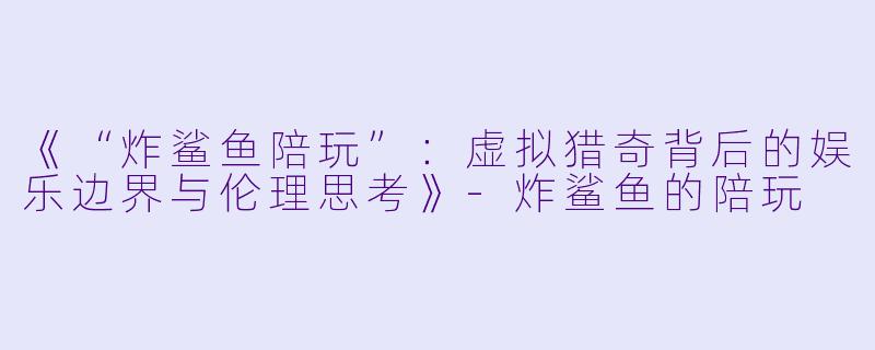《“炸鲨鱼陪玩”：虚拟猎奇背后的娱乐边界与伦理思考》-炸鲨鱼的陪玩